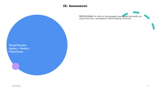 Physical Education
Quarter3 – Module 2:
Festival Dances
9/3/20XX 11
IX- Assessment
TEST II. ESSAY: In a three to four paragraph essay, explain the benefits you
can get from active participation in festival dancing. Good luck!
 