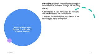 Physical Education
Quarter 3 – Module 1:
Festival Dances
Directions: Learners’ initial understandings on
festivals will be activated through the following
activity:
1. Enumerate in your worksheet the festivals
that you know and are familiar with.
2. Make a short description about each of the
festivals you have enumerated.
9/3/20XX 2
 