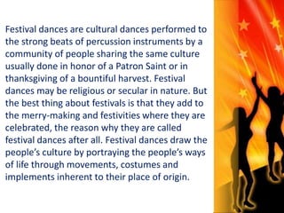 Festival dances are cultural dances performed to 
the strong beats of percussion instruments by a 
community of people sharing the same culture 
usually done in honor of a Patron Saint or in 
thanksgiving of a bountiful harvest. Festival 
dances may be religious or secular in nature. But 
the best thing about festivals is that they add to 
the merry-making and festivities where they are 
celebrated, the reason why they are called 
festival dances after all. Festival dances draw the 
people’s culture by portraying the people’s ways 
of life through movements, costumes and 
implements inherent to their place of origin. 
 