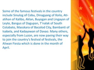 Some of the famous festivals in the country 
include Sinulog of Cebu, Dinagyang of Iloilo, Ati-atihan 
of Kalibo, Aklan, Buyogan and Lingayan of 
Leyte, Bangus of Dagupan, T’nalak of South 
Cotabato, Masskara of Bacolod City, Bambanti of 
Isabela, and Kadayawan of Davao. Many others, 
especially from Luzon, are now paving their way 
to join the country’s festival of festivals, the 
Aliwan Fiesta which is done in the month of 
April. 
 