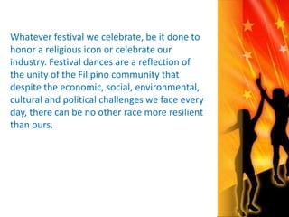 Whatever festival we celebrate, be it done to 
honor a religious icon or celebrate our 
industry. Festival dances are a reflection of 
the unity of the Filipino community that 
despite the economic, social, environmental, 
cultural and political challenges we face every 
day, there can be no other race more resilient 
than ours. 
 