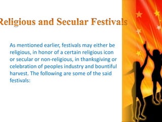 As mentioned earlier, festivals may either be 
religious, in honor of a certain religious icon 
or secular or non-religious, in thanksgiving or 
celebration of peoples industry and bountiful 
harvest. The following are some of the said 
festivals: 
 