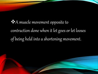 A muscle movement opposite to
contraction done when it let goes or let looses
of being held into a shortening movement.
 
