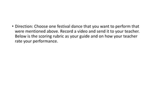 • Direction: Choose one festival dance that you want to perform that
were mentioned above. Record a video and send it to your teacher.
Below is the scoring rubric as your guide and on how your teacher
rate your performance.
 