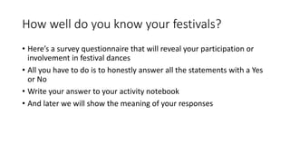 How well do you know your festivals?
• Here’s a survey questionnaire that will reveal your participation or
involvement in festival dances
• All you have to do is to honestly answer all the statements with a Yes
or No
• Write your answer to your activity notebook
• And later we will show the meaning of your responses
 
