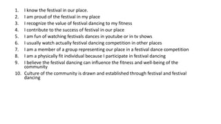 1. I know the festival in our place.
2. I am proud of the festival in my place
3. I recognize the value of festival dancing to my fitness
4. I contribute to the success of festival in our place
5. I am fun of watching festivals dances in youtube or in tv shows
6. I usually watch actually festival dancing competition in other places
7. I am a member of a group representing our place in a festival dance competition
8. I am a physically fit individual because I participate in festival dancing
9. I believe the festival dancing can influence the fitness and well-being of the
community
10. Culture of the community is drawn and established through festival and festival
dancing
 