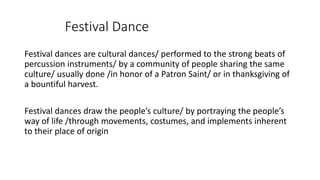 Festival Dance
Festival dances are cultural dances/ performed to the strong beats of
percussion instruments/ by a community of people sharing the same
culture/ usually done /in honor of a Patron Saint/ or in thanksgiving of
a bountiful harvest.
Festival dances draw the people’s culture/ by portraying the people’s
way of life /through movements, costumes, and implements inherent
to their place of origin
 