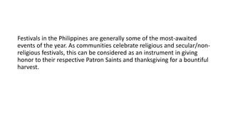 Festivals in the Philippines are generally some of the most-awaited
events of the year. As communities celebrate religious and secular/non-
religious festivals, this can be considered as an instrument in giving
honor to their respective Patron Saints and thanksgiving for a bountiful
harvest.
 