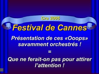 Festival de Cannes Présentation de ces «Ooops» savamment orchestrés ! = Que ne ferait-on pas pour attirer l’attention ! Cru 2005 