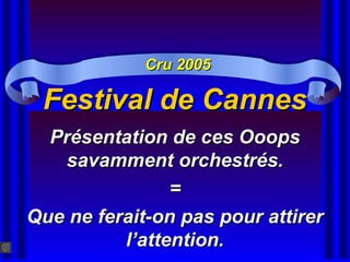 Festival de CannesFestival de Cannes
Présentation de ces OoopsPrésentation de ces Ooops
savamment orchestrés.savamment orchestrés.
==
Que ne ferait-on pas pour attirerQue ne ferait-on pas pour attirer
l’attention.l’attention.
Cru 2005Cru 2005
 