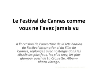 Le Festival de Cannes comme
vous ne l'avez jamais vu
A l'occasion de l'ouverture de la 69e édition
du Festival International du Film de
Cannes, replongez avec nostalgie dans les
clichés les plus fous, les plus sexy, les plus
glamour aussi de La Croisette. Album-
photo vintage.
http://www.linternaute.com/
 