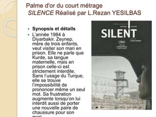Palme d'or du court métrage
SILENCE Réalisé par L.Rezan YESILBAS
 Synopsis et détails
 L’année 1984 à
Diyarbakir. Zeynep,
mère de trois enfants,
veut visiter son mari en
prison. Elle ne parle que
Kurde, sa langue
maternelle, mais en
prison celle-ci est
strictement interdite.
Sans l’usage du Turque,
elle se trouve
l’impossibilité de
prononcer même un seul
mot. Sa frustration
augmente lorsqu’on lui
interdit aussi de porter
une nouvelle paire de
chaussure pour son
 