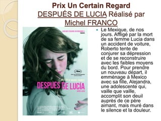 Prix Un Certain Regard
DESPUÉS DE LUCIA Réalisé par
Michel FRANCO
 Le Mexique, de nos
jours. Affligé par la mort
de sa femme Lucia dans
un accident de voiture,
Roberto tente de
conjurer sa dépression
et de se reconstruire
avec les faibles moyens
du bord. Pour prendre
un nouveau départ, il
emménage à Mexico
avec sa fille, Alejandra,
une adolescente qui,
vaille que vaille,
accomplit son deuil
auprès de ce père
aimant, mais muré dans
le silence et la douleur.
 
