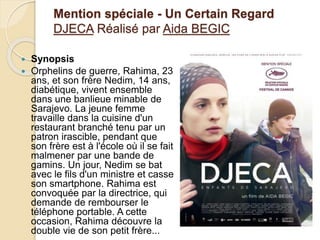 Mention spéciale - Un Certain Regard
DJECA Réalisé par Aida BEGIC
 Synopsis
 Orphelins de guerre, Rahima, 23
ans, et son frère Nedim, 14 ans,
diabétique, vivent ensemble
dans une banlieue minable de
Sarajevo. La jeune femme
travaille dans la cuisine d'un
restaurant branché tenu par un
patron irascible, pendant que
son frère est à l'école où il se fait
malmener par une bande de
gamins. Un jour, Nedim se bat
avec le fils d'un ministre et casse
son smartphone. Rahima est
convoquée par la directrice, qui
demande de rembourser le
téléphone portable. A cette
occasion, Rahima découvre la
double vie de son petit frère...
 