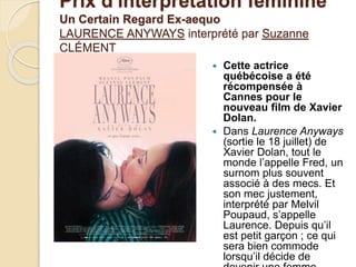 Prix d'interprétation féminine
Un Certain Regard Ex-aequo
LAURENCE ANYWAYS interprété par Suzanne
CLÉMENT
 Cette actrice
québécoise a été
récompensée à
Cannes pour le
nouveau film de Xavier
Dolan.
 Dans Laurence Anyways
(sortie le 18 juillet) de
Xavier Dolan, tout le
monde l’appelle Fred, un
surnom plus souvent
associé à des mecs. Et
son mec justement,
interprété par Melvil
Poupaud, s’appelle
Laurence. Depuis qu’il
est petit garçon ; ce qui
sera bien commode
lorsqu’il décide de
 