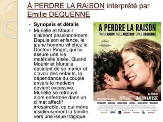 À PERDRE LA RAISON interprété par
Emilie DEQUENNE
 Synopsis et détails
 Murielle et Mounir
s’aiment passionnément.
Depuis son enfance, le
jeune homme vit chez le
Docteur Pinget, qui lui
assure une vie
matérielle aisée. Quand
Mounir et Murielle
décident de se marier et
d’avoir des enfants, la
dépendance du couple
envers le médecin
devient excessive.
Murielle se retrouve
alors enfermée dans un
climat affectif
irrespirable, ce qui mène
insidieusement la famille
vers une issue tragique.
 