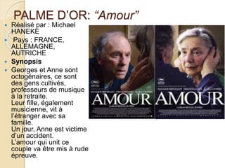 PALME D’OR: “Amour”
 Réalisé par : Michael
HANEKE
 Pays : FRANCE,
ALLEMAGNE,
AUTRICHE
 Synopsis
 Georges et Anne sont
octogénaires, ce sont
des gens cultivés,
professeurs de musique
à la retraite.
Leur fille, également
musicienne, vit à
l’étranger avec sa
famille.
Un jour, Anne est victime
d’un accident.
L’amour qui unit ce
couple va être mis à rude
épreuve.
 