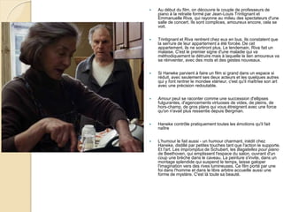  Au début du film, on découvre le couple de professeurs de
piano à la retraite formé par Jean-Louis Trintignant et
Emmanuelle Riva, qui rayonne au milieu des spectateurs d'une
salle de concert. Ils sont complices, amoureux encore, cela se
voit.
 Trintignant et Riva rentrent chez eux en bus. Ils constatent que
la serrure de leur appartement a été forcée. De cet
appartement, ils ne sortiront plus. Le lendemain, Riva fait un
malaise. C'est le premier signe d'une maladie qui va
méthodiquement la détruire mais à laquelle le lien amoureux va
se réinventer, avec des mots et des gestes nouveaux.
 Si Haneke parvient à faire un film si grand dans un espace si
réduit, avec seulement ses deux acteurs et les quelques autres
qui y font rentrer le mondee xtérieur, c'est qu'il maîtrise son art
avec une précision redoutable.
 Amour peut se raconter comme une succession d'ellipses
fulgurantes, d'agencements virtuoses de vides, de pleins, de
hors-champ, de gros plans qui vous étreignent avec une force
qu'on n'avait plus ressentie depuis Bergman.
 Haneke contrôle pratiquement toutes les émotions qu'il fait
naître
 L'humour le fait aussi - un humour charmant, inédit chez
Haneke, distillé par petites touches tant que l'action le supporte.
Et l'art. Les Impromptus de Schubert, les Bagatelles pour piano
de Beethoven, qui emplissent l'espace du salon, ouvrant d'un
coup une brèche dans le caveau. La peinture s'invite, dans un
montage splendide qui suspend le temps, laisse galoper
l'imagination vers des rives lumineuses. Ce film porté par une
foi dans l'homme et dans le libre arbitre accueille aussi une
forme de mystère. C'est là toute sa beauté.
 