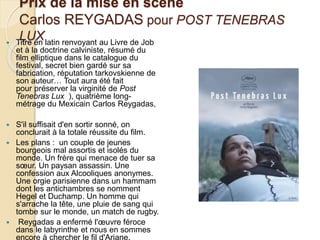 Prix de la mise en scène
Carlos REYGADAS pour POST TENEBRAS
LUX Titre en latin renvoyant au Livre de Job
et à la doctrine calviniste, résumé du
film elliptique dans le catalogue du
festival, secret bien gardé sur sa
fabrication, réputation tarkovskienne de
son auteur… Tout aura été fait
pour préserver la virginité de Post
Tenebras Lux ), quatrième long-
métrage du Mexicain Carlos Reygadas,
 S'il suffisait d'en sortir sonné, on
conclurait à la totale réussite du film.
 Les plans : un couple de jeunes
bourgeois mal assortis et isolés du
monde. Un frère qui menace de tuer sa
sœur. Un paysan assassin. Une
confession aux Alcooliques anonymes.
Une orgie parisienne dans un hammam
dont les antichambres se nomment
Hegel et Duchamp. Un homme qui
s'arrache la tête, une pluie de sang qui
tombe sur le monde, un match de rugby.
 Reygadas a enfermé l'œuvre féroce
dans le labyrinthe et nous en sommes
encore à chercher le fil d'Ariane.
 