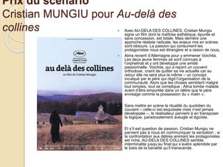 Prix du scénario
Cristian MUNGIU pour Au-delà des
collines  Avec AU-DELA DES COLLINES, Cristian Mungiu
signe un film dont la maîtrise esthétique, épurée et
sans concession, est totale. Mais derrière une
approche réaliste radicale, les enjeux mis en scènes
sont obscurs. La passion qui consument les
protagonistes nous est étrangère et a raison de nous.
 Alina revient d’Allemagne pour y emmener Voichita.
Les deux jeune femmes se sont connues à
l’orphelinat et y ont développé une amitié
passionnelle. Voichita, qui a rejoint un couvent
orthodoxe, craint de quitter sa vie actuelle car au
retour elle ne sera plus la même – un concept
inculqué par le père qui régit l’organisation de la
communauté. Alors que les choses semblent malgré
tout simples, tout se complique : Alina tombe malade
avant d’être emportée dans un délire que le père
envisage comme la possession du « malin ».
 Sans mettre en scène la ritualité du quotidien du
couvent – celle-ci est esquissée mais n’est jamais
développée –, le réalisateur parvient à en transposer
la logique, paradoxalement aveugle et égoïste.
 Et s’il est question de passion, Cristian Mungiu ne
parvient pas à nous en communiquer la sensation : si
la confrontation aux délires animant les protagonistes
est riche, AU-DELA DES COLLINES semble
interminable jusqu’au final qui s’avère splendide par
le biais de la banalité qu’il transcende.
 