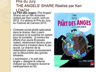 Prix du Jury
THE ANGELS' SHARE Réalisé par Ken
LOACH
 La Part des anges (The Angels'
Share) est un film écossais
réalisé par Ken Loach, sorti en
2012. Il a obtenu le Prix du Jury
au Festival de Cannes 2012.
 Cinéaste social plutôt spécialisé
dans le drame, Ken Loach
provoque ici la surprise en optant
pour la comédie1. Il montre les
efforts d'un jeune Écossais
violent, récemment devenu père,
cherchant à s'insérer dans le jeu
social. Le chemin de la
rédemption passe curieusement
par la découverte des grands
whiskies.
 L'expression « la part des
anges » désigne le volume
d'alcool qui s'évapore durant le
vieillissement en fût.
 