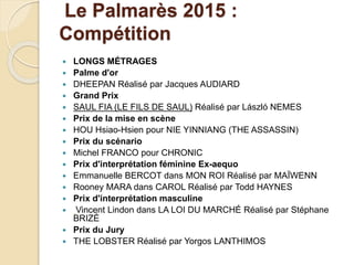 Le Palmarès 2015 :
Compétition
 LONGS MÉTRAGES
 Palme d'or
 DHEEPAN Réalisé par Jacques AUDIARD
 Grand Prix
 SAUL FIA (LE FILS DE SAUL) Réalisé par László NEMES
 Prix de la mise en scène
 HOU Hsiao-Hsien pour NIE YINNIANG (THE ASSASSIN)
 Prix du scénario
 Michel FRANCO pour CHRONIC
 Prix d'interprétation féminine Ex-aequo
 Emmanuelle BERCOT dans MON ROI Réalisé par MAÏWENN
 Rooney MARA dans CAROL Réalisé par Todd HAYNES
 Prix d'interprétation masculine
 Vincent Lindon dans LA LOI DU MARCHÉ Réalisé par Stéphane
BRIZÉ
 Prix du Jury
 THE LOBSTER Réalisé par Yorgos LANTHIMOS
 