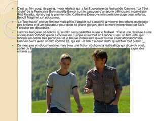  C’est un film coup de poing, hyper réaliste qui a fait l’ouverture du festival de Cannes. “La Tête
haute” de la Française Emmanuelle Bercot suit le parcours d’un jeune délinquant, incarné par
Rod Paradot, dont c’est le premier rôle. Catherine Deneuve interprète une juge pour enfants,
Benoît Magimel, un éducateur.
 “La Tête haute” est un film dur mais plein d’espoir qui s’attache à montrer les efforts d’une juge
des enfants et d’un éducateur pour aider ce jeune garçon, dont la mère interprétée par Sara
Forestier est dépassée.
 L’actrice française se félicite qu’un film sans paillettes ouvre le festival : “C’est une réponse à une
année assez difficile qu’on a connue en Europe et surtout en France. C’est un film utile, qui
raconte un destin très particulier et je trouve intéressant qu’un festival international comme
Cannes ouvre avec un film comme ça, qui est un film d’auteur plutôt qu’un film tout public.”_
 Ce n’est pas un documentaire mais bien une fiction souligne la réalisatrice qui dit avoir voulu
parler de l’enfance perdue et rendre hommage aux héros que sont à ses yeux les juges des
enfants ou les éducateurs.
 