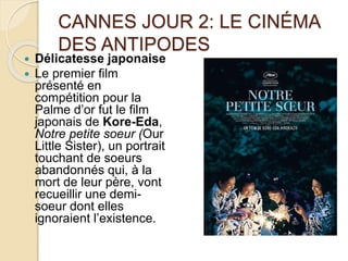 CANNES JOUR 2: LE CINÉMA
DES ANTIPODES
 Délicatesse japonaise
 Le premier film
présenté en
compétition pour la
Palme d’or fut le film
japonais de Kore-Eda,
Notre petite soeur (Our
Little Sister), un portrait
touchant de soeurs
abandonnés qui, à la
mort de leur père, vont
recueillir une demi-
soeur dont elles
ignoraient l’existence.
 
