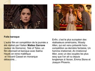 Folie baroque
L’autre film en compétition de la journée a
été réalisé par l’italien Matteo Garrone
(auteur de Gomorra), Tale of Tales, un
film étonnant et baroque avec Salma
Hayek en reine maléfique
et Vincent Cassel en monarque
débauché…
Enfin, c’est le plus européen des
réalisateurs américains, Woody
Allen, qui est venu présenté hors-
compétition sa dernière fantaisie, Un
homme irrationnel, An Irrationnal
Man, avec un des couples les plus
sexy que l’on ait vu depuis
longtemps à l‘écran, Emma Stone et
Joaquin Phoenix.
 
