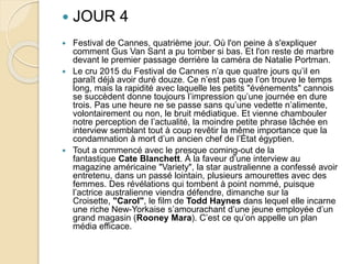  JOUR 4
 Festival de Cannes, quatrième jour. Où l'on peine à s'expliquer
comment Gus Van Sant a pu tomber si bas. Et l'on reste de marbre
devant le premier passage derrière la caméra de Natalie Portman.
 Le cru 2015 du Festival de Cannes n’a que quatre jours qu’il en
paraît déjà avoir duré douze. Ce n’est pas que l’on trouve le temps
long, mais la rapidité avec laquelle les petits "événements" cannois
se succèdent donne toujours l’impression qu’une journée en dure
trois. Pas une heure ne se passe sans qu’une vedette n’alimente,
volontairement ou non, le bruit médiatique. Et vienne chambouler
notre perception de l’actualité, la moindre petite phrase lâchée en
interview semblant tout à coup revêtir la même importance que la
condamnation à mort d’un ancien chef de l’État égyptien.
 Tout a commencé avec le presque coming-out de la
fantastique Cate Blanchett. À la faveur d’une interview au
magazine américaine "Variety", la star australienne a confessé avoir
entretenu, dans un passé lointain, plusieurs amourettes avec des
femmes. Des révélations qui tombent à point nommé, puisque
l’actrice australienne viendra défendre, dimanche sur la
Croisette, "Carol", le film de Todd Haynes dans lequel elle incarne
une riche New-Yorkaise s’amourachant d’une jeune employée d’un
grand magasin (Rooney Mara). C’est ce qu’on appelle un plan
média efficace.
 