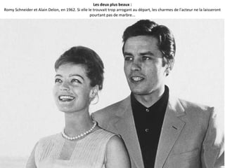 Les deux plus beaux :
Romy Schneider et Alain Delon, en 1962. Si elle le trouvait trop arrogant au départ, les charmes de l'acteur ne la laisseront
pourtant pas de marbre...
 