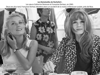 Les Demoiselles de Rochefort .
Les sœurs Catherine Deneuve et Françoise Dorleac, en 1965.
Deux ans plus tard, Françoise Dorleac décèdera dans un accident de la route à Villeneuve-Loubet, près de Nice.
 