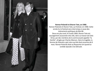 Roman Polanski et Sharon Tate, en 1968 .
Roman Polanski et Sharon Tate, au Festival, en 1968. Cette
année-là, le Festival sera interrompu à cause des
événements politiques de Mai 68.
Deux ans plus tard, le 9 août 1969, Sharon Tate est
sauvagement assassinée chez elle, dans sa maison de Cielo
Drive, par des membres de la communauté appelée "la
famille", dirigée par Charles Manson. Dans la tragédie, la
femme de Polanski a péri alors qu'elle était enceinte de 8
mois. Roman Polanski était au Royaume-Uni quand ce
sordide épisode s'est déroulé.
 
