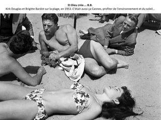 Et Dieu créa ... B.B.
Kirk Douglas et Brigitte Bardot sur la plage, en 1953. C'était aussi ça Cannes, profiter de l'environnement et du soleil...
 