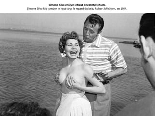Simone Silva enlève le haut devant Mitchum .
Simone Silva fait tomber le haut sous le regard du beau Robert Mitchum, en 1954.
 