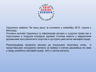 Удружење грађана “За нашу децу” је основано у новембру 2012. године у
Београду.
Основни циљеви Удружења су афирмација дечијих и људских права као и
подстицање и подршка изградњи здравих стилова живота у заједничким
дружењима кроз различите спортске и културно-уметничке манифестације.
Реализацијама пројеката желимо да пошаљемо позитивну слику и
представљамо иницијалну капислу за оваква и слична дешавања не само
у граду домаћину манифестација, него и целом региону.
 