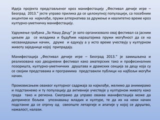 Идеја пројекта представљеног кроз манифестацију „Фестивал дечије игре –
Београд 2013.“ јесте управо прилика да се целокупној популацији, са посебним
акцентом на најмлађе, пружи алтернатива за дружење и квалитетно време кроз
културно-уметничку манифестацију.
Удружење грађана „За Нашу Децу“ je зато организовало овај фестивал са јасним
циљем да се младима и будућим нараштајима пружи могућност да се на
несвакидашњи начин, друже и едукују а у исто време учествују у културном
животу заједнице којој припрадају.
Манифестација „Фестивал дечије игре – Београд 2013.“ је замишљена и
реализована као дводневни фестивал како аматерских тако и професиналних
позоришта, културно-уметничких друштава и драмских секција за децу која су
се својим представама и програмима представили публици на најбољи могући
начин.
Промовисањем оваквог културног садржаја за најмлађе, желимо да анимирамо
и подстакнемо и ту популацију да активније учествује у културном животу како
града тако и региона. Сматрамо да управо оваква манифестација може да
допринесе бољем упознавању младих и културе, те да их на неки начин
подстакне да се отргну од свеопште летаргије и апатије у којој се друштво,
нажалост, налази.
 