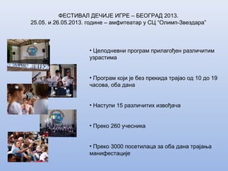 ФЕСТИВАЛ ДЕЧИЈЕ ИГРЕ – БЕОГРАД 2013.
25.05. и 26.05.2013. године – амфитеатар у СЦ “Олимп-Звездара”
• Целодневни програм прилагођен различитим
узрастима
• Програм који је без прекида трајао од 10 до 19
часова, оба дана
• Наступи 15 различитих извођача
• Преко 260 учесника
• Преко 3000 посетилаца за оба дана трајања
манифестације
 
