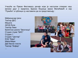 Учешће на Првом Фестивалу дечије игре је наступом отворио наш
велики друг и пријатељ Бранко Коцкица звани Милићевић и хор
“Пужићи” а публици су наставили да се представљају :
Мађионичар Џиги
Театар ДЕС
Машкга
АКУД Лола
Театар Лево
Балетска школа “Звончица”
Студио глуме “БИС”
Студио 1
Студио “Центар”
КУД “Лира”
Мари-Мари
Две бесне глисте
Театар “Кофер”
...
 