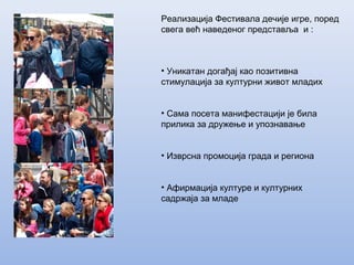 • Уникатан догађај као позитивна
стимулација за културни живот младих
• Сама посетa манифестацији је била
прилика за дружење и упознавање
• Изврсна промоција града и региона
• Афирмација културе и културних
садржаја за младе
Реализација Фестивала дечије игре, поред
свега већ наведеног представља и :
 