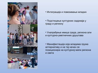 • Интеграција и повезивање младих
• Подстицање културних садржаја у
граду и региону
• Унапређење имиџа града, региона али
и културно-уметничних друштава
• Манифестација која младима пружа
алтернативу и на тај начин се
позиционира на културној мапи региона
и света
 
