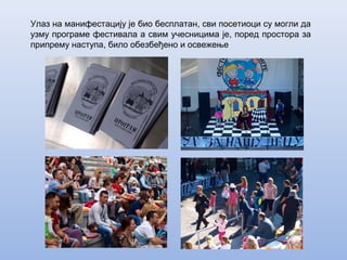 Улаз на манифестацију је био бесплатан, сви посетиоци су могли да
узму програме фестивала а свим учесницима је, поред простора за
припрему наступа, било обезбеђено и освежење
 