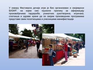 У оквиру Фестивала дечије игре је био организован и својеврсни
БАЗАР, на којем смо пружили прилику за афирмацију
произвођачима гардеробе, уникатних рукотворина, играчака,
слаткиша и здраве хране да се својим производним програмима
представе свим посетиоцима и учесницима манифестације
 