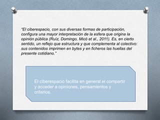“El ciberespacio, con sus diversas formas de participación,
configura una mayor interpretación de la esfera que origina la
opinión pública (Ruíz, Domingo, Micó et al., 2011). Es, en cierto
sentido, un reflejo que estructura y que complementa al colectivo:
sus contenidos imprimen en bytes y en ficheros las huellas del
presente cotidiano.”
El ciberespacio facilita en general el compartir
y acceder a opiniones, pensamientos y
criterios.
 