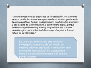 “Internet ofrece nuevas preguntas de investigación, en tanto que
se está produciendo una readaptación de las esferas gestoras de
la opinión pública. Se han multiplicado las posibilidades analíticas:
y esa es una de las ventajas de la exomemoria digital, porque
como subrayan Pestano y Amézquita (2006) el ser humano,
durante siglos, ha empleado distintos soportes para volcar un
reflejo de su identidad.”
La cantidad de datos a la que cualquier
investigador puede acudir por medio del
internet, además expresa la modificación en el
método de investigación en la actualidad
debido a la amplia información a la cual se
puede acceder.
 