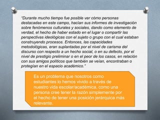 “Durante mucho tiempo fue posible ver cómo personas
destacadas en este campo, hacían sus informes de investigación
sobre fenómenos culturales y sociales, dando como elemento de
verdad, el hecho de haber estado en el lugar o compartir las
perspectivas ideológicas con el sujeto o grupo con el cual estaban
construyendo procesos. Entonces, las capacidades
metodológicas, eran suplantadas por el nivel de carisma del
discurso con respecto a un hecho social, o en su defecto, por el
nivel de prestigio preliminar o en el peor de los casos, en relación
con sus amigos políticos que también se veían, encontraban o
protegían en el espacio académico.”
Es un problema que nosotros como
estudiantes lo hemos vivido a través de
nuestro vida escolar/académica, como una
persona cree tener la razón simplemente por
el hecho de tener una posición jerárquica más
relevante.
 