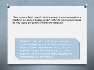 “Toda persona tiene derecho al libre acceso a información plural y
oportuna, así como a buscar, recibir y difundir información e ideas
de toda índole por cualquier medio de expresión”
Considero que para cualquier proceso de
aprendizaje es importante tener acceso a la
información en cualquier momento, así como
expresar los puntos de vista y el uso de las
redes ha venido a facilitar estos procesos de
transferencia de información.
 