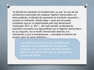 “la libertad de expresión es fundamental, ya que “es una de las
condiciones esenciales de cualquier régimen democrático; en
otras palabras, la libertad de expresión es condición necesaria —
aunque no suficiente, desde luego— para que se pueda
considerar que en un determinado país hay democracia”
(Carbonell, 2011, p. 367 (…)En este sentido, la libertad de
expresión encuentra una liga perfecta con el régimen democrático
en su conjunto, con el recién mencionado derecho a la
información y con la transparencia —vinculada al derecho de
acceso, pero no como sinónimo—.”
La relevancia que se le da a la libertad de
expresión en un régimen democrático en
cualquier país y el vínculo que este derecho
tiene con la información que se menciona en
el texto de Toledo.
 