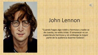 John Lennon
“Cuando hagas algo noble y hermoso y nadie se
de cuenta, no estés triste. El amanecer es un
espectáculo hermoso y sin embargo la mayor
parte de la audiencia duerme todavía”.
 