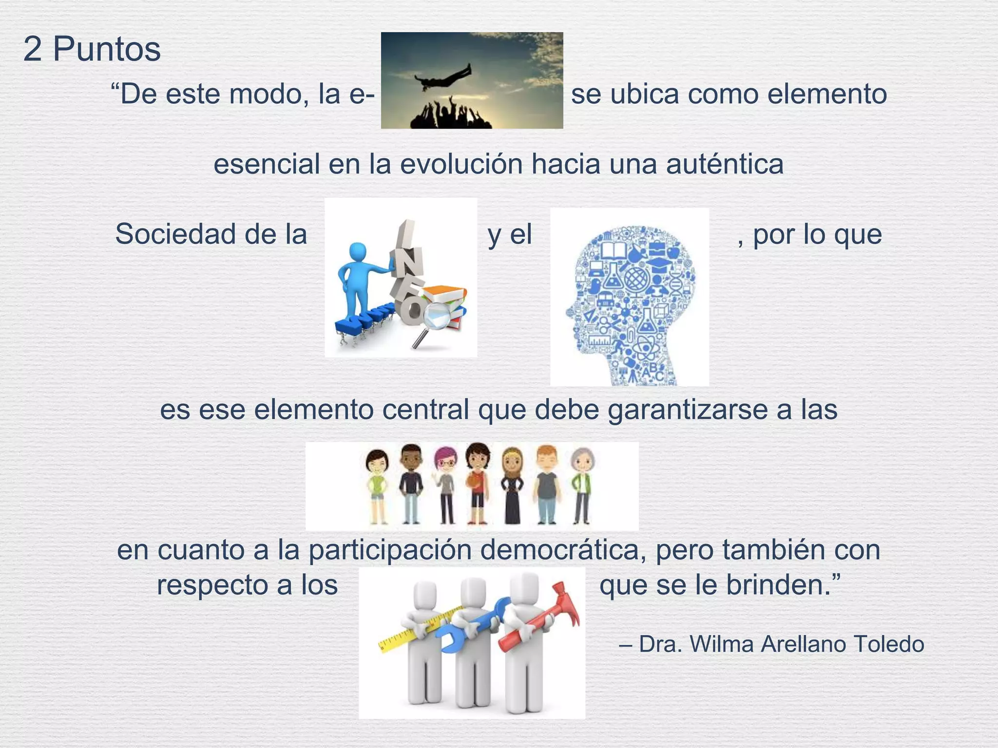 – Dra. Wilma Arellano Toledo
“De este modo, la e- , se ubica como elemento
esencial en la evolución hacia una auténtica
Sociedad de la y el , por lo que
es ese elemento central que debe garantizarse a las
en cuanto a la participación democrática, pero también con
respecto a los que se le brinden.”
2 Puntos
 